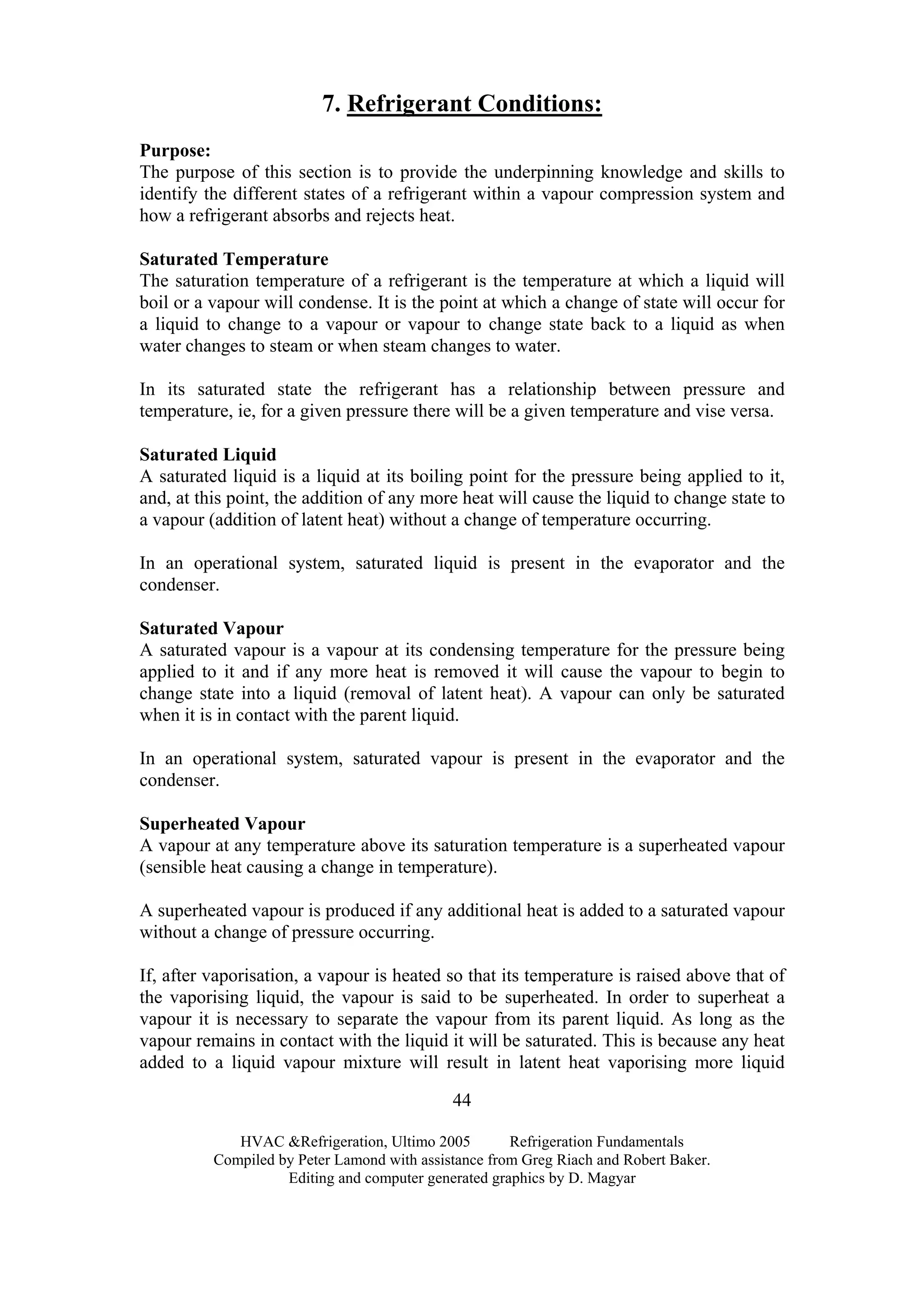 HVAC &Refrigeration, Ultimo 2005 Refrigeration Fundamentals
Compiled by Peter Lamond with assistance from Greg Riach and Robert Baker.
Editing and computer generated graphics by D. Magyar
44
7. Refrigerant Conditions:
Purpose:
The purpose of this section is to provide the underpinning knowledge and skills to
identify the different states of a refrigerant within a vapour compression system and
how a refrigerant absorbs and rejects heat.
Saturated Temperature
The saturation temperature of a refrigerant is the temperature at which a liquid will
boil or a vapour will condense. It is the point at which a change of state will occur for
a liquid to change to a vapour or vapour to change state back to a liquid as when
water changes to steam or when steam changes to water.
In its saturated state the refrigerant has a relationship between pressure and
temperature, ie, for a given pressure there will be a given temperature and vise versa.
Saturated Liquid
A saturated liquid is a liquid at its boiling point for the pressure being applied to it,
and, at this point, the addition of any more heat will cause the liquid to change state to
a vapour (addition of latent heat) without a change of temperature occurring.
In an operational system, saturated liquid is present in the evaporator and the
condenser.
Saturated Vapour
A saturated vapour is a vapour at its condensing temperature for the pressure being
applied to it and if any more heat is removed it will cause the vapour to begin to
change state into a liquid (removal of latent heat). A vapour can only be saturated
when it is in contact with the parent liquid.
In an operational system, saturated vapour is present in the evaporator and the
condenser.
Superheated Vapour
A vapour at any temperature above its saturation temperature is a superheated vapour
(sensible heat causing a change in temperature).
A superheated vapour is produced if any additional heat is added to a saturated vapour
without a change of pressure occurring.
If, after vaporisation, a vapour is heated so that its temperature is raised above that of
the vaporising liquid, the vapour is said to be superheated. In order to superheat a
vapour it is necessary to separate the vapour from its parent liquid. As long as the
vapour remains in contact with the liquid it will be saturated. This is because any heat
added to a liquid vapour mixture will result in latent heat vaporising more liquid
 