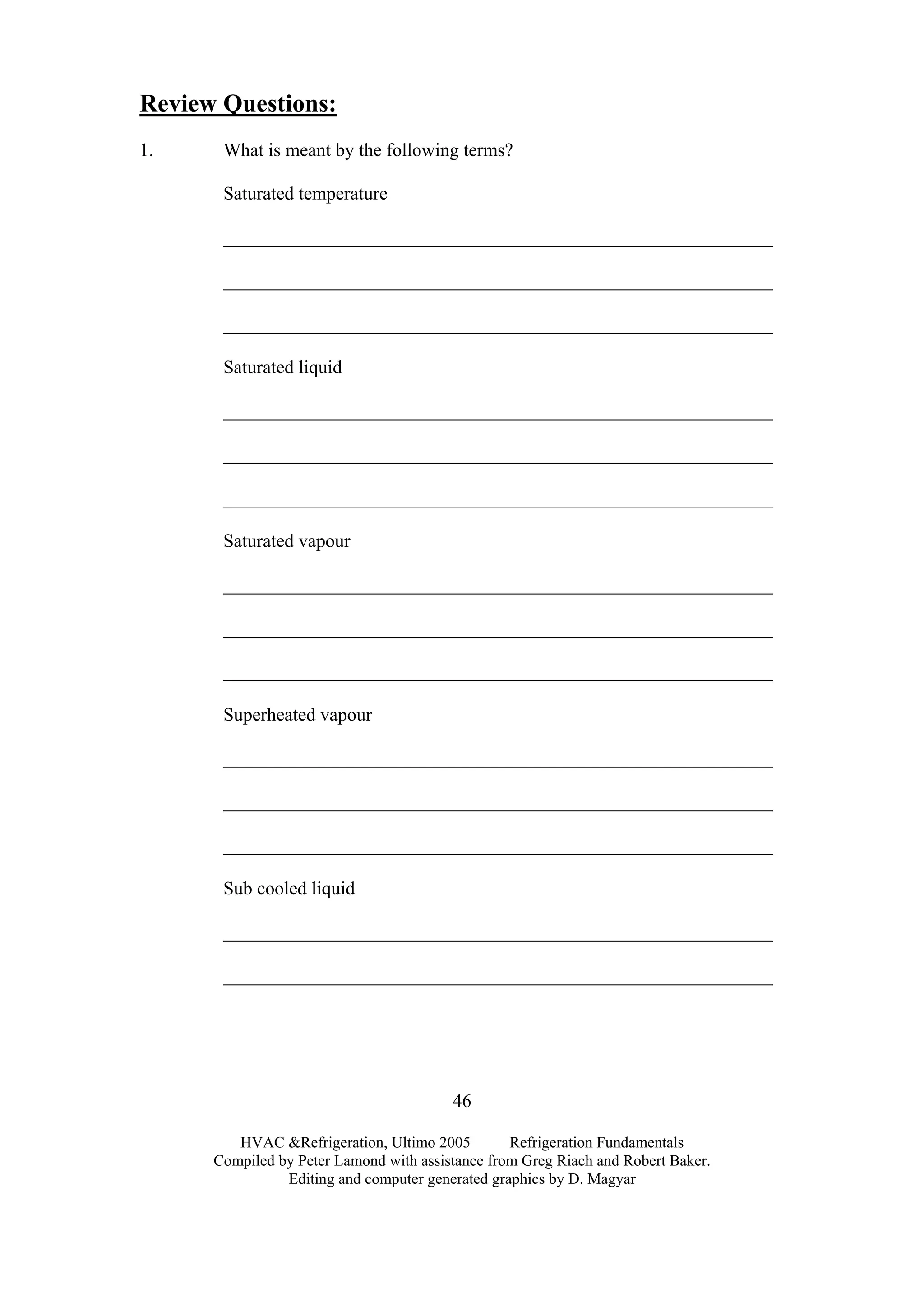HVAC &Refrigeration, Ultimo 2005 Refrigeration Fundamentals
Compiled by Peter Lamond with assistance from Greg Riach and Robert Baker.
Editing and computer generated graphics by D. Magyar
46
Review Questions:
1. What is meant by the following terms?
Saturated temperature
___________________________________________________________
___________________________________________________________
___________________________________________________________
Saturated liquid
___________________________________________________________
___________________________________________________________
___________________________________________________________
Saturated vapour
___________________________________________________________
___________________________________________________________
___________________________________________________________
Superheated vapour
___________________________________________________________
___________________________________________________________
___________________________________________________________
Sub cooled liquid
___________________________________________________________
___________________________________________________________
 
