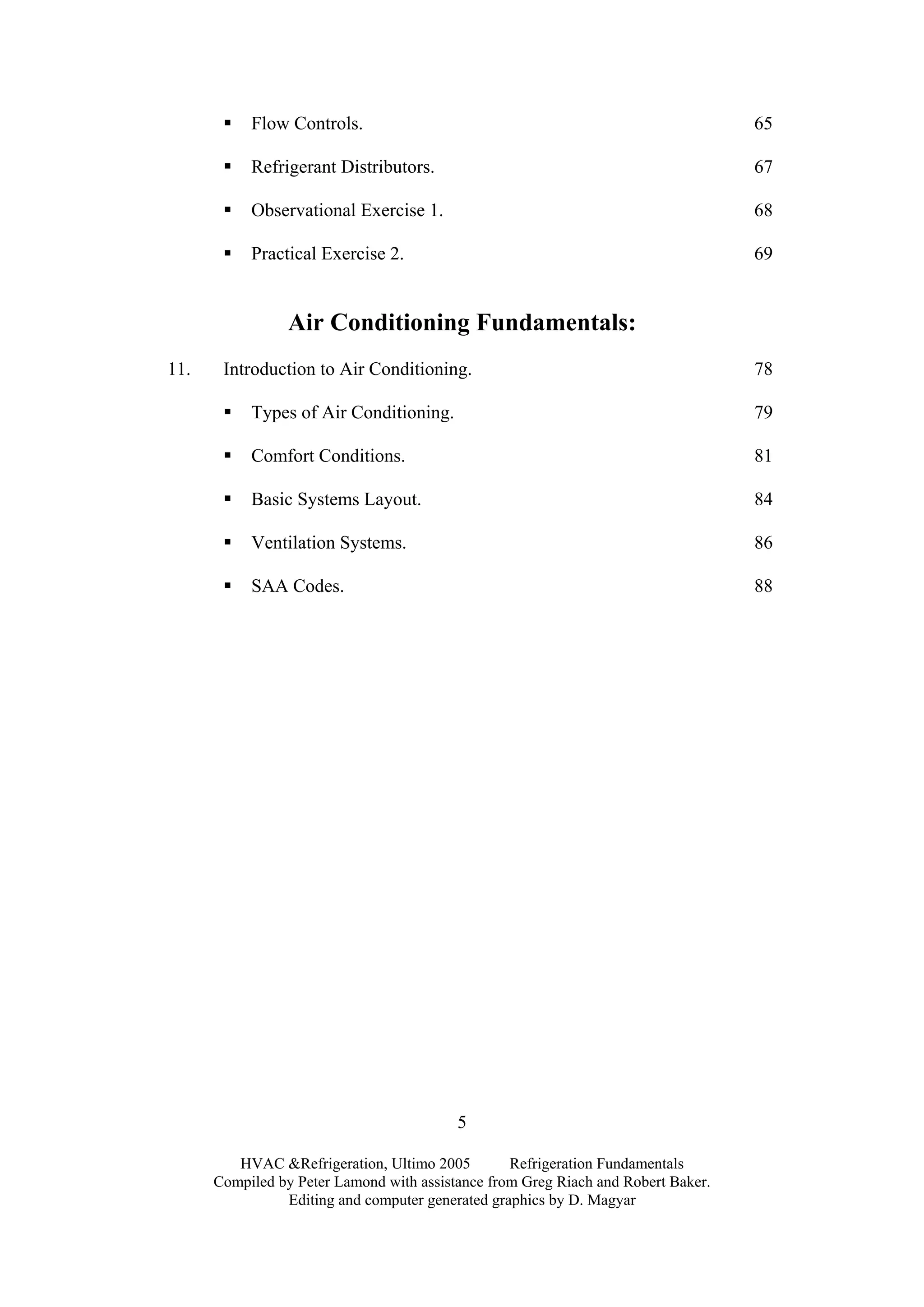 HVAC &Refrigeration, Ultimo 2005 Refrigeration Fundamentals
Compiled by Peter Lamond with assistance from Greg Riach and Robert Baker.
Editing and computer generated graphics by D. Magyar
5
Flow Controls. 65
Refrigerant Distributors. 67
Observational Exercise 1. 68
Practical Exercise 2. 69
Air Conditioning Fundamentals:
11. Introduction to Air Conditioning. 78
Types of Air Conditioning. 79
Comfort Conditions. 81
Basic Systems Layout. 84
Ventilation Systems. 86
SAA Codes. 88
 