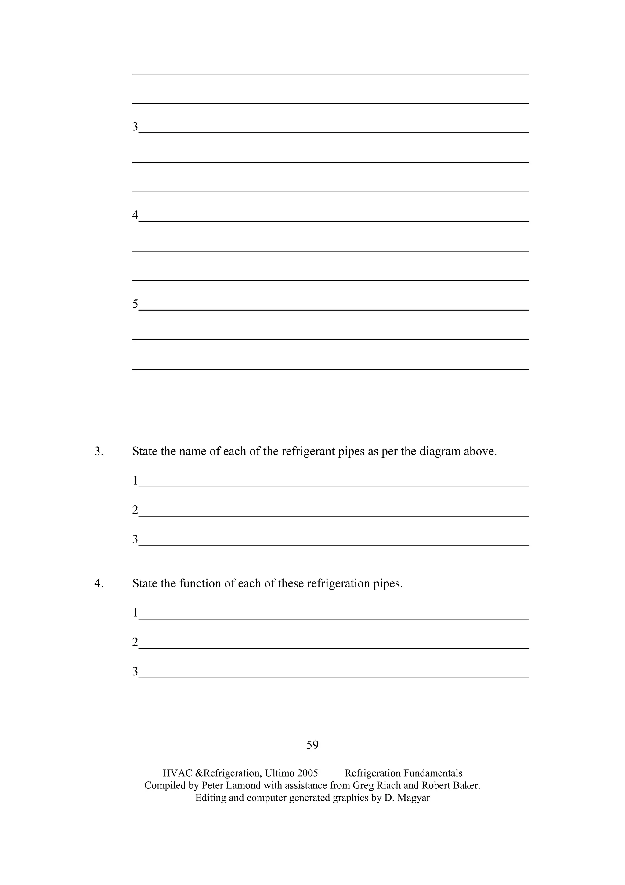 HVAC &Refrigeration, Ultimo 2005 Refrigeration Fundamentals
Compiled by Peter Lamond with assistance from Greg Riach and Robert Baker.
Editing and computer generated graphics by D. Magyar
59
_______________________________________________________________
_______________________________________________________________
3______________________________________________________________
_______________________________________________________________
_______________________________________________________________
4______________________________________________________________
_______________________________________________________________
_______________________________________________________________
5______________________________________________________________
_______________________________________________________________
_______________________________________________________________
3. State the name of each of the refrigerant pipes as per the diagram above.
1______________________________________________________________
2______________________________________________________________
3______________________________________________________________
4. State the function of each of these refrigeration pipes.
1______________________________________________________________
2______________________________________________________________
3______________________________________________________________
 