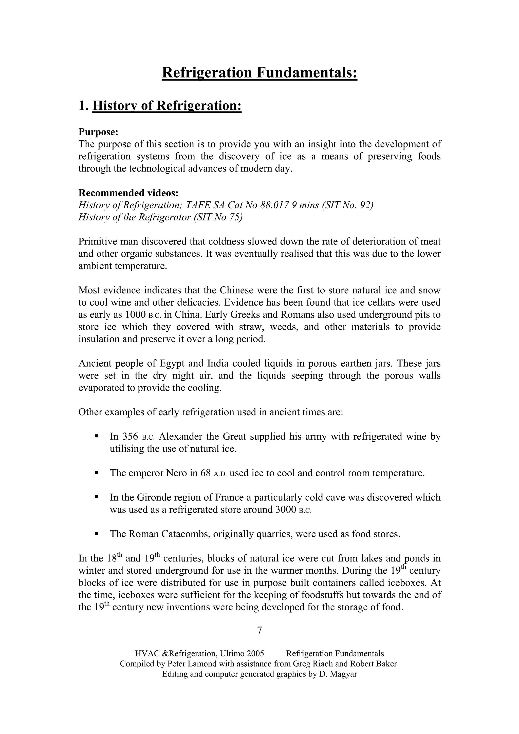HVAC &Refrigeration, Ultimo 2005 Refrigeration Fundamentals
Compiled by Peter Lamond with assistance from Greg Riach and Robert Baker.
Editing and computer generated graphics by D. Magyar
7
Refrigeration Fundamentals:
1. History of Refrigeration:
Purpose:
The purpose of this section is to provide you with an insight into the development of
refrigeration systems from the discovery of ice as a means of preserving foods
through the technological advances of modern day.
Recommended videos:
History of Refrigeration; TAFE SA Cat No 88.017 9 mins (SIT No. 92)
History of the Refrigerator (SIT No 75)
Primitive man discovered that coldness slowed down the rate of deterioration of meat
and other organic substances. It was eventually realised that this was due to the lower
ambient temperature.
Most evidence indicates that the Chinese were the first to store natural ice and snow
to cool wine and other delicacies. Evidence has been found that ice cellars were used
as early as 1000 B.C. in China. Early Greeks and Romans also used underground pits to
store ice which they covered with straw, weeds, and other materials to provide
insulation and preserve it over a long period.
Ancient people of Egypt and India cooled liquids in porous earthen jars. These jars
were set in the dry night air, and the liquids seeping through the porous walls
evaporated to provide the cooling.
Other examples of early refrigeration used in ancient times are:
In 356 B.C. Alexander the Great supplied his army with refrigerated wine by
utilising the use of natural ice.
The emperor Nero in 68 A.D. used ice to cool and control room temperature.
In the Gironde region of France a particularly cold cave was discovered which
was used as a refrigerated store around 3000 B.C.
The Roman Catacombs, originally quarries, were used as food stores.
In the 18th
and 19th
centuries, blocks of natural ice were cut from lakes and ponds in
winter and stored underground for use in the warmer months. During the 19th
century
blocks of ice were distributed for use in purpose built containers called iceboxes. At
the time, iceboxes were sufficient for the keeping of foodstuffs but towards the end of
the 19th
century new inventions were being developed for the storage of food.
 