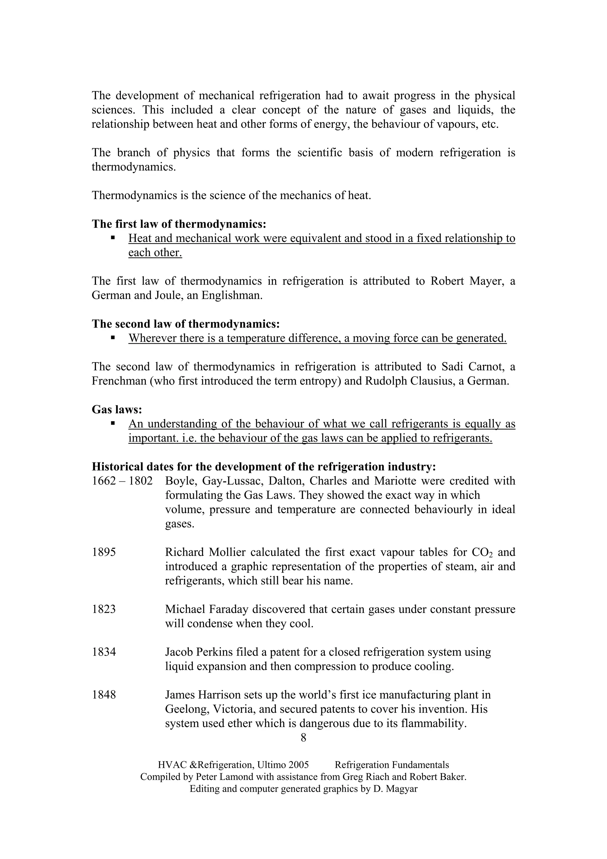 HVAC &Refrigeration, Ultimo 2005 Refrigeration Fundamentals
Compiled by Peter Lamond with assistance from Greg Riach and Robert Baker.
Editing and computer generated graphics by D. Magyar
8
The development of mechanical refrigeration had to await progress in the physical
sciences. This included a clear concept of the nature of gases and liquids, the
relationship between heat and other forms of energy, the behaviour of vapours, etc.
The branch of physics that forms the scientific basis of modern refrigeration is
thermodynamics.
Thermodynamics is the science of the mechanics of heat.
The first law of thermodynamics:
Heat and mechanical work were equivalent and stood in a fixed relationship to
each other.
The first law of thermodynamics in refrigeration is attributed to Robert Mayer, a
German and Joule, an Englishman.
The second law of thermodynamics:
Wherever there is a temperature difference, a moving force can be generated.
The second law of thermodynamics in refrigeration is attributed to Sadi Carnot, a
Frenchman (who first introduced the term entropy) and Rudolph Clausius, a German.
Gas laws:
An understanding of the behaviour of what we call refrigerants is equally as
important. i.e. the behaviour of the gas laws can be applied to refrigerants.
Historical dates for the development of the refrigeration industry:
1662 – 1802 Boyle, Gay-Lussac, Dalton, Charles and Mariotte were credited with
formulating the Gas Laws. They showed the exact way in which
volume, pressure and temperature are connected behaviourly in ideal
gases.
1895 Richard Mollier calculated the first exact vapour tables for CO2 and
introduced a graphic representation of the properties of steam, air and
refrigerants, which still bear his name.
1823 Michael Faraday discovered that certain gases under constant pressure
will condense when they cool.
1834 Jacob Perkins filed a patent for a closed refrigeration system using
liquid expansion and then compression to produce cooling.
1848 James Harrison sets up the world’s first ice manufacturing plant in
Geelong, Victoria, and secured patents to cover his invention. His
system used ether which is dangerous due to its flammability.
 