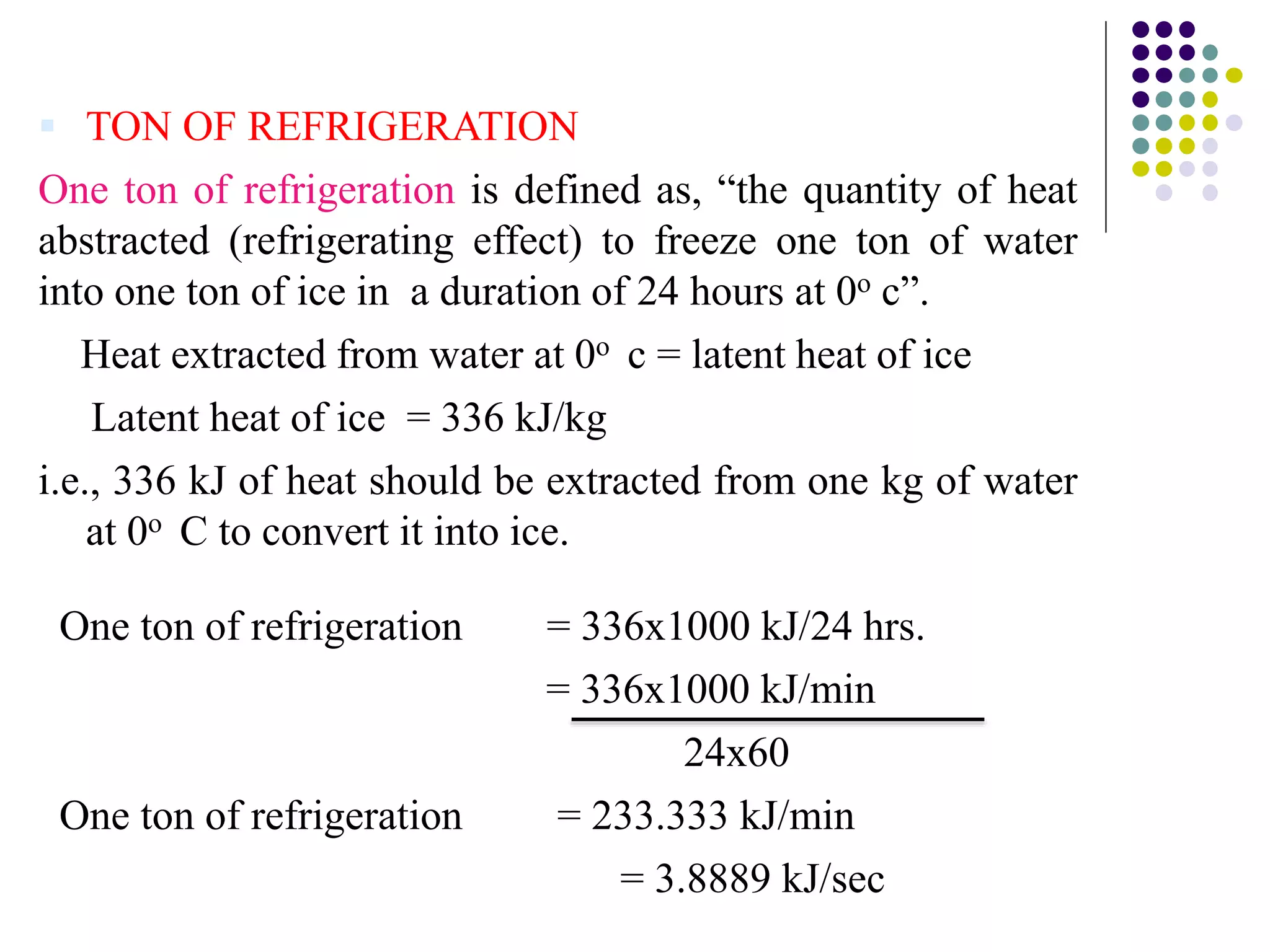  TON OF REFRIGERATION
One ton of refrigeration is defined as, “the quantity of heat
abstracted (refrigerating effect) to freeze one ton of water
into one ton of ice in a duration of 24 hours at 0o c”.
Heat extracted from water at 0o c = latent heat of ice
Latent heat of ice = 336 kJ/kg
i.e., 336 kJ of heat should be extracted from one kg of water
at 0o C to convert it into ice.
One ton of refrigeration = 336x1000 kJ/24 hrs.
= 336x1000 kJ/min
24x60
One ton of refrigeration = 233.333 kJ/min
= 3.8889 kJ/sec
 