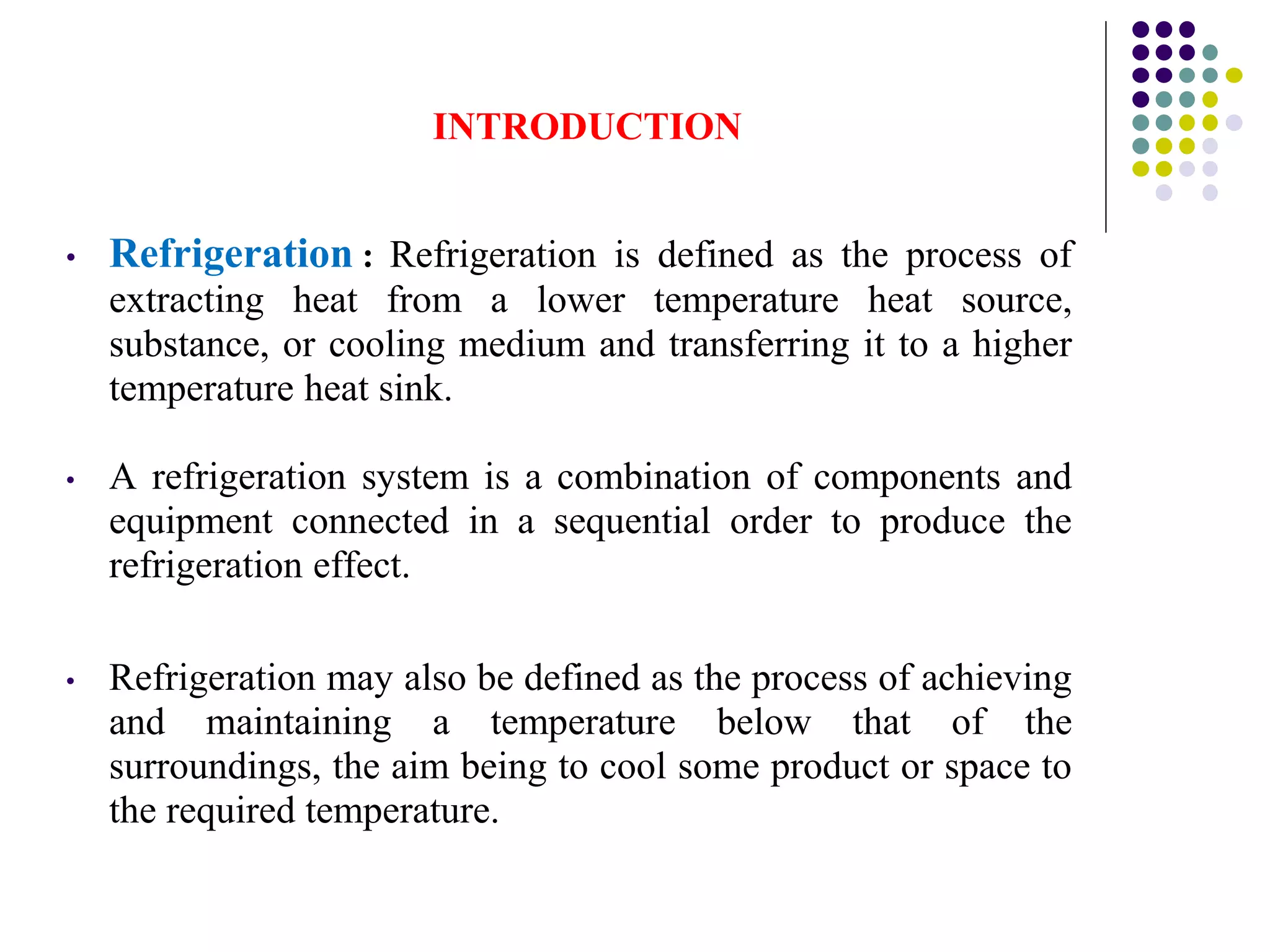 INTRODUCTION
• Refrigeration : Refrigeration is defined as the process of
extracting heat from a lower temperature heat source,
substance, or cooling medium and transferring it to a higher
temperature heat sink.
• A refrigeration system is a combination of components and
equipment connected in a sequential order to produce the
refrigeration effect.
• Refrigeration may also be defined as the process of achieving
and maintaining a temperature below that of the
surroundings, the aim being to cool some product or space to
the required temperature.
 