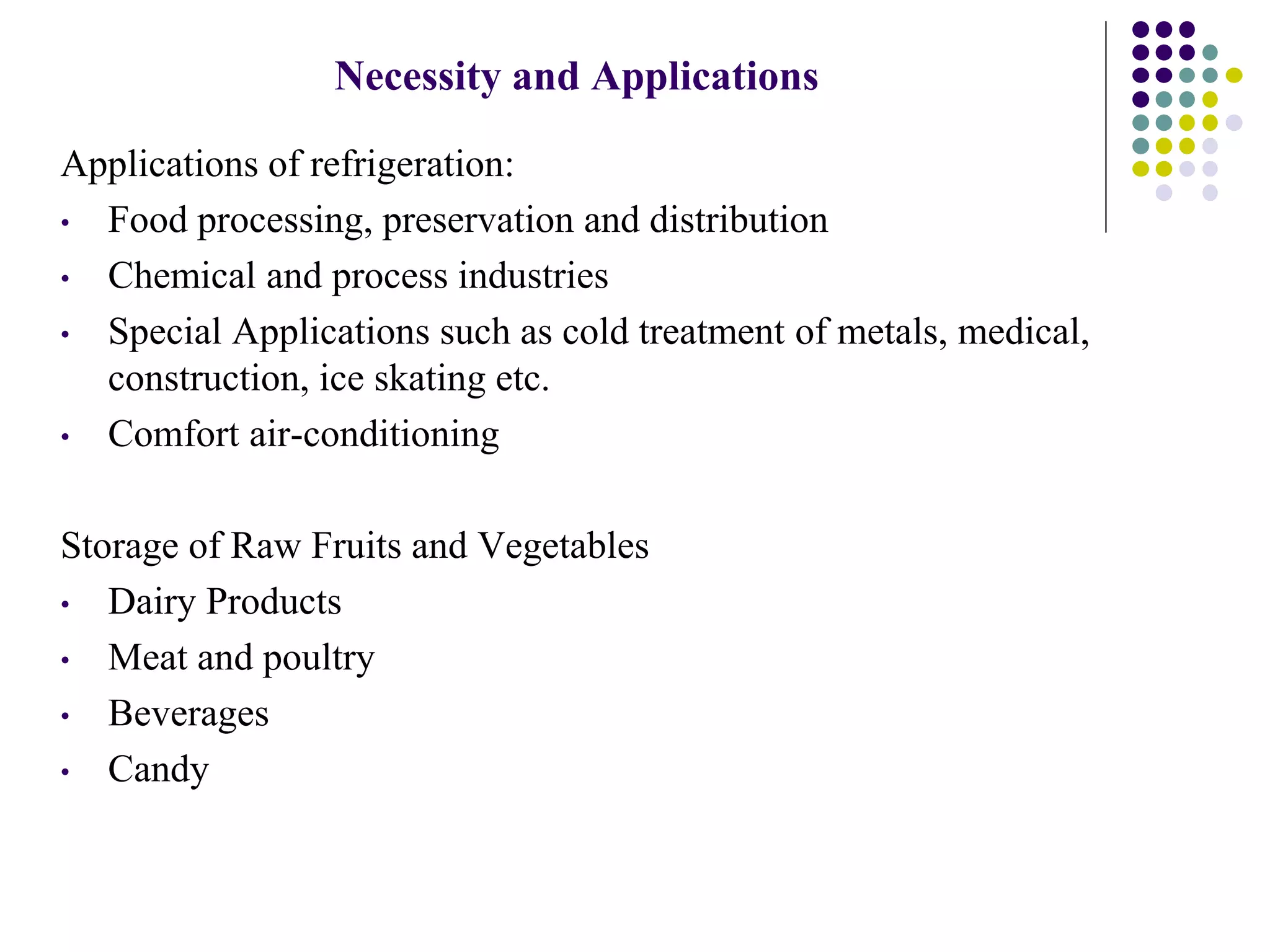 Applications of refrigeration:
• Food processing, preservation and distribution
• Chemical and process industries
• Special Applications such as cold treatment of metals, medical,
construction, ice skating etc.
• Comfort air-conditioning
Storage of Raw Fruits and Vegetables
• Dairy Products
• Meat and poultry
• Beverages
• Candy
Necessity and Applications
 