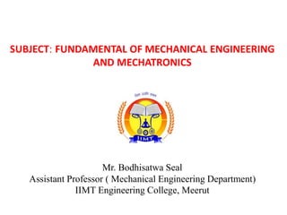 SUBJECT: FUNDAMENTAL OF MECHANICAL ENGINEERING
AND MECHATRONICS
Mr. Bodhisatwa Seal
Assistant Professor ( Mechanical Engineering Department)
IIMT Engineering College, Meerut
 