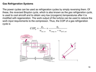 Gas Refrigeration Systems  The power cycles can be used as refrigeration cycles by simply reversing them. Of these, the  reversed Brayton cycle,  which is also known as the  gas refrigeration cycle,  is used to cool aircraft and to obtain very low (cryogenic) temperatures after it is modified with regeneration. The work output of the turbine can be used to reduce the work input requirements to the compressor. Thus, the COP of a gas refrigeration cycle is 