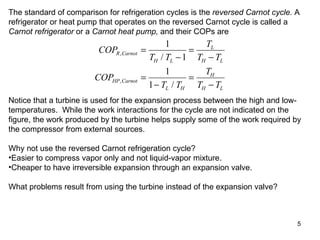The standard of comparison for refrigeration cycles is the  reversed Carnot cycle.  A refrigerator or heat pump that operates on the reversed Carnot cycle is called a  Carnot refrigerator  or a  Carnot heat pump,  and their COPs are Notice that a turbine is used for the expansion process between the high and low-temperatures.  While the work interactions for the cycle are not indicated on the figure, the work produced by the turbine helps supply some of the work required by the compressor from external sources. Why not use the reversed Carnot refrigeration cycle? Easier to compress vapor only and not liquid-vapor mixture. Cheaper to have irreversible expansion through an expansion valve. What problems result from using the turbine instead of the expansion valve? 