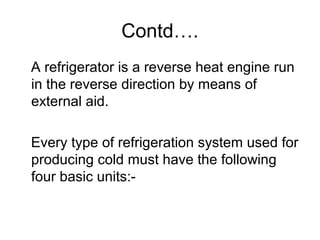 Contd….
A refrigerator is a reverse heat engine run
in the reverse direction by means of
external aid.
Every type of refrigeration system used for
producing cold must have the following
four basic units:-
 