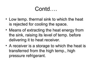 Contd….
• Low temp. thermal sink to which the heat
is rejected for cooling the space.
• Means of extracting the heat energy from
the sink, raising its level of temp. before
delivering it to heat receiver.
• A receiver is a storage to which the heat is
transferred from the high temp., high
pressure refrigerant.
 