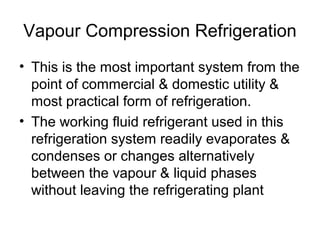 Vapour Compression Refrigeration
• This is the most important system from the
point of commercial & domestic utility &
most practical form of refrigeration.
• The working fluid refrigerant used in this
refrigeration system readily evaporates &
condenses or changes alternatively
between the vapour & liquid phases
without leaving the refrigerating plant
 