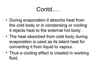Contd….
• During evaporation it absorbs heat from
the cold body or in condensing or cooling
it rejects heat to the external hot body .
• The heat absorbed from cold body during
evaporation is used as its latent heat for
converting it from liquid to vapour.
• Thus a cooling effect is created in working
fluid.
 
