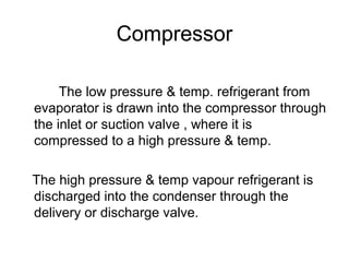 Compressor
The low pressure & temp. refrigerant from
evaporator is drawn into the compressor through
the inlet or suction valve , where it is
compressed to a high pressure & temp.
The high pressure & temp vapour refrigerant is
discharged into the condenser through the
delivery or discharge valve.
 