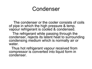 Condenser
The condenser or the cooler consists of coils
of pipe in which the high pressure & temp.
vapour refrigerant is cooled & condensed.
The refrigerant while passing through the
condenser, rejects its latent heat to surrounding
condensing medium which is normally air or
water.
Thus hot refrigerant vapour received from
compressor is converted into liquid form in
condenser.
 