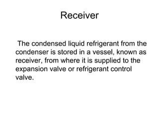Receiver
The condensed liquid refrigerant from the
condenser is stored in a vessel, known as
receiver, from where it is supplied to the
expansion valve or refrigerant control
valve.
 