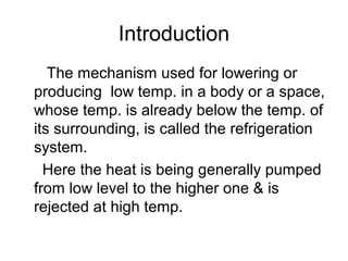 Introduction
The mechanism used for lowering or
producing low temp. in a body or a space,
whose temp. is already below the temp. of
its surrounding, is called the refrigeration
system.
Here the heat is being generally pumped
from low level to the higher one & is
rejected at high temp.
 