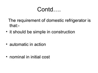 Contd….
The requirement of domestic refrigerator is
that:-
• it should be simple in construction
• automatic in action
• nominal in initial cost
 