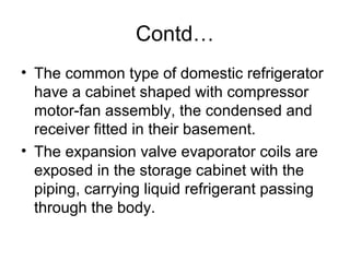 Contd…
• The common type of domestic refrigerator
have a cabinet shaped with compressor
motor-fan assembly, the condensed and
receiver fitted in their basement.
• The expansion valve evaporator coils are
exposed in the storage cabinet with the
piping, carrying liquid refrigerant passing
through the body.
 