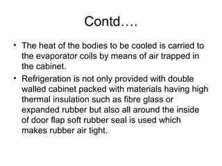 Contd….
• The heat of the bodies to be cooled is carried to
the evaporator coils by means of air trapped in
the cabinet.
• Refrigeration is not only provided with double
walled cabinet packed with materials having high
thermal insulation such as fibre glass or
expanded rubber but also all around the inside
of door flap soft rubber seal is used which
makes rubber air tight.
 