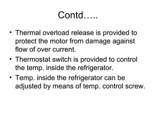 Contd…..
• Thermal overload release is provided to
protect the motor from damage against
flow of over current.
• Thermostat switch is provided to control
the temp. inside the refrigerator.
• Temp. inside the refrigerator can be
adjusted by means of temp. control screw.
 