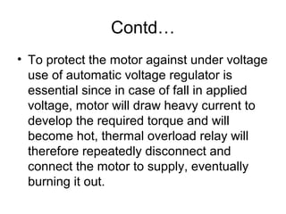 Contd…
• To protect the motor against under voltage
use of automatic voltage regulator is
essential since in case of fall in applied
voltage, motor will draw heavy current to
develop the required torque and will
become hot, thermal overload relay will
therefore repeatedly disconnect and
connect the motor to supply, eventually
burning it out.
 