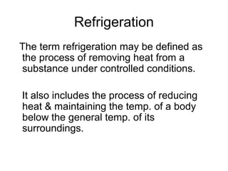 Refrigeration
The term refrigeration may be defined as
the process of removing heat from a
substance under controlled conditions.
It also includes the process of reducing
heat & maintaining the temp. of a body
below the general temp. of its
surroundings.
 