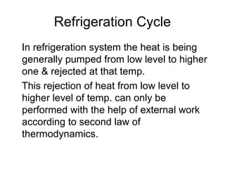 Refrigeration Cycle
In refrigeration system the heat is being
generally pumped from low level to higher
one & rejected at that temp.
This rejection of heat from low level to
higher level of temp. can only be
performed with the help of external work
according to second law of
thermodynamics.
 