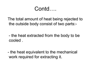 Contd….
The total amount of heat being rejected to
the outside body consist of two parts:-
- the heat extracted from the body to be
cooled .
- the heat equivalent to the mechanical
work required for extracting it.
 