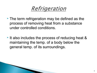  The term refrigeration may be defined as the
process of removing heat from a substance
under controlled conditions.
 It also includes the process of reducing heat &
maintaining the temp. of a body below the
general temp. of its surroundings.
3
 
