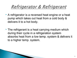  A refrigerator is a reversed heat engine or a heat
pump which takes out heat from a cold body &
delivers it to a hot body.
 The refrigerant is a heat carrying medium which
during their cycle in a refrigeration system
absorbs heat from a low temp. system & delivers it
to a higher temp. system.
4
 