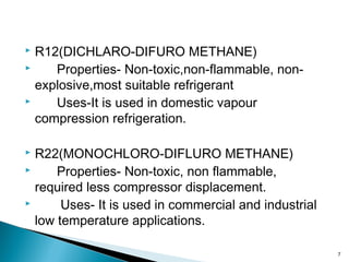  R12(DICHLARO-DIFURO METHANE)
 Properties- Non-toxic,non-flammable, non-
explosive,most suitable refrigerant
 Uses-It is used in domestic vapour
compression refrigeration.
 R22(MONOCHLORO-DIFLURO METHANE)
 Properties- Non-toxic, non flammable,
required less compressor displacement.
 Uses- It is used in commercial and industrial
low temperature applications.
7
 