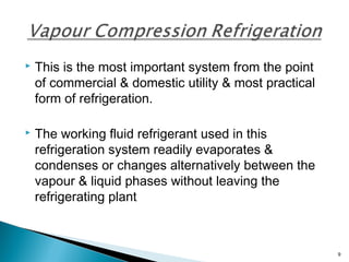  This is the most important system from the point
of commercial & domestic utility & most practical
form of refrigeration.
 The working fluid refrigerant used in this
refrigeration system readily evaporates &
condenses or changes alternatively between the
vapour & liquid phases without leaving the
refrigerating plant
9
 