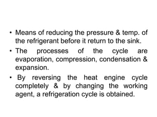 • Means of reducing the pressure & temp. of
the refrigerant before it return to the sink.
• The processes of the cycle are
evaporation, compression, condensation &
expansion.
• By reversing the heat engine cycle
completely & by changing the working
agent, a refrigeration cycle is obtained.
 
