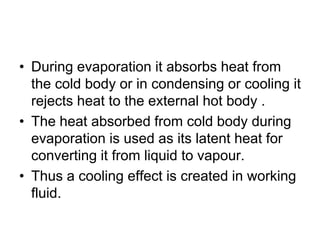 • During evaporation it absorbs heat from
the cold body or in condensing or cooling it
rejects heat to the external hot body .
• The heat absorbed from cold body during
evaporation is used as its latent heat for
converting it from liquid to vapour.
• Thus a cooling effect is created in working
fluid.
 
