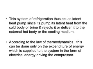 • This system of refrigeration thus act as latent
heat pump since its pump its latent heat from the
cold body or brine & rejects it or deliver it to the
external hot body or the cooling medium.
• According to the law of thermodynamics , this
can be done only on the expenditure of energy
which is supplied to the system in the form of
electrical energy driving the compressor.
 