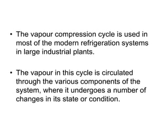 • The vapour compression cycle is used in
most of the modern refrigeration systems
in large industrial plants.
• The vapour in this cycle is circulated
through the various components of the
system, where it undergoes a number of
changes in its state or condition.
 
