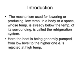 Introduction
• The mechanism used for lowering or
producing low temp. in a body or a space,
whose temp. is already below the temp. of
its surrounding, is called the refrigeration
system.
• Here the heat is being generally pumped
from low level to the higher one & is
rejected at high temp.
 