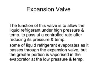 Expansion Valve
The function of this valve is to allow the
liquid refrigerant under high pressure &
temp. to pass at a controlled rate after
reducing its pressure & temp.
some of liquid refrigerant evaporates as it
passes through the expansion valve, but
the greater portion is vaporised in the
evaporator at the low pressure & temp.
 