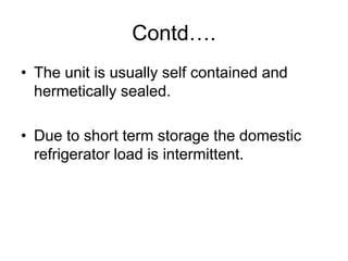 Contd….
• The unit is usually self contained and
hermetically sealed.
• Due to short term storage the domestic
refrigerator load is intermittent.
 