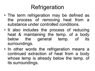 Refrigeration
• The term refrigeration may be defined as
the process of removing heat from a
substance under controlled conditions.
• It also includes the process of reducing
heat & maintaining the temp. of a body
below the general temp. of its
surroundings.
• In other words the refrigeration means a
continued extraction of heat from a body
whose temp is already below the temp. of
its surroundings.
 