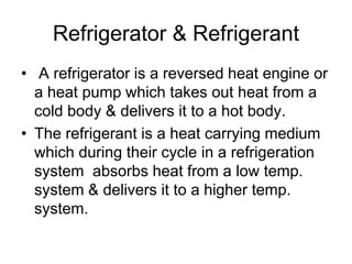 Refrigerator & Refrigerant
• A refrigerator is a reversed heat engine or
a heat pump which takes out heat from a
cold body & delivers it to a hot body.
• The refrigerant is a heat carrying medium
which during their cycle in a refrigeration
system absorbs heat from a low temp.
system & delivers it to a higher temp.
system.
 