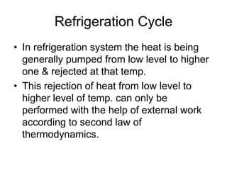 Refrigeration Cycle
• In refrigeration system the heat is being
generally pumped from low level to higher
one & rejected at that temp.
• This rejection of heat from low level to
higher level of temp. can only be
performed with the help of external work
according to second law of
thermodynamics.
 