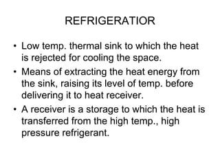 REFRIGERATIOR
• Low temp. thermal sink to which the heat
is rejected for cooling the space.
• Means of extracting the heat energy from
the sink, raising its level of temp. before
delivering it to heat receiver.
• A receiver is a storage to which the heat is
transferred from the high temp., high
pressure refrigerant.
 