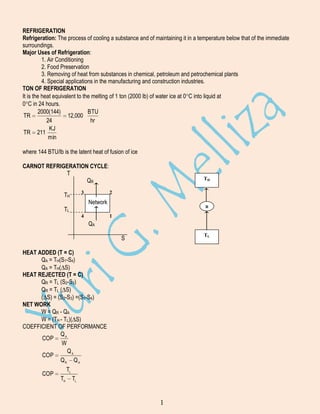 REFRIGERATION
Refrigeration: The process of cooling a substance and of maintaining it in a temperature below that of the immediate
surroundings.
Major Uses of Refrigeration:
1. Air Conditioning
2. Food Preservation
3. Removing of heat from substances in chemical, petroleum and petrochemical plants
4. Special applications in the manufacturing and construction industries.
TON OF REFRIGERATION
It is the heat equivalent to the melting of 1 ton (2000 lb) of water ice at 0 C into liquid at
0 C in 24 hours.
2000(144)
BTU
TR
12,000
24
hr
KJ
TR 211
min
where 144 BTU/lb is the latent heat of fusion of ice
CARNOT REFRIGERATION CYCLE:
T
QR
3

TH

TH
2

Network

R

TL
4

1

QA
TL

S
HEAT ADDED (T = C)
QA = TH(S1-S4)
QA = TH( S)
HEAT REJECTED (T = C)
QR = TL (S2-S3)
QR = TL ( S)
( S) = (S2-S3) =(S1-S4)
NET WORK
W = QR - QA
W = (TH - TL)( S)
COEFFICIENT OF PERFORMANCE
QA
COP
W
QA
COP
QR Q A
COP

TL
TH

TL

1

 