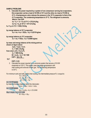 SAMPLE PROBLEMS
1. Calculate the power required by a system of one compressor serving two evaporators.
One evaporator carries a load of 35 KW at 10 C and the other at a load of 70 KW at
-5 C. A backpressure valve reduces the pressure in the 10 C evaporator to that of the
-5 C evaporator. The condensing temperature is 37 C. The refrigerant is ammonia.
What is the COP.
h3= h4 = h7 = hf at 37 C = 375.9 KJ/kg
h5= h6 = hg at 10 C = 1471.6 KJ/kg
h8 = hg at -5 C = 1456.2 KJ/kg
by energy balance at 10 C evaporator
m4 = m5 = m6 = 35/(h5 - h4) = 0.0319 kg/sec
by energy balance at -5 C evaporator
m7 = m8 = 70/(h8 - h7) = 0.0648 kg/sec
by mass and energy balance at the mixing point as
shown on figure above
m6h6 + m8h8 = m1h1
h1 = 1461.3 KJ/kg
from chart, at S1 = S2 to P2
h2 = 1665 KJ/kg
W = m1(h2 - h1) = 19.7 KW
COP = 35 + 70
19.7
COP = 5.33
2. Calculate the power required in an ammonia system that serves a 210 KW
evaporator at -20 C. The system uses two-stage compression with
inter-cooling and removal of flash gas. The condensing temperature
is 32 C.
For minimum work and with perfect inter-cooling, the intermediate pressure P2 is equal to
P2 = (P1P4)1/2
m7 = m8 = m1 = m2
Q = m1(h1 - h8)
m1 = 0.172 kg/sec
by mass and energy balance about the intercooler;
m2h2 + m6h6 = m7h7 + m3h3
m3 = 0.208 kg/sec
WLP = m1(h2 - h1) = 21.6 KW
WHP = m3(h4 - h3) = 31.1 KW
W = WHP + WLP

10

 