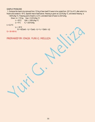 SAMPLE PROBLEMS
1. Compute the heat to be removed from 110 kg of lean beef if it were to be cooled from 20 C to 4 C, after which it is
frozen and cooled to -18 C. Specific heat of beef above freezing is given as 3.23 KJ/kg- C, and below freezing is
1.68 KJ/kg- C. Freezing point of beef is -2.2 C, and latent heat of fusion is 233 KJ/kg.
Given: m = 110 kg Cpa = 3.23 KJ/kg- C
t1 = 20 C
Cpb = 1.68 KJ/kg- C
t2 = 4 C
hL = 233 KJ/kg
tf =-2.2 C
t3 = -18 C
Q = m[Cpa(t1 - t2) + Cpa(t2 - tf) + hL + Cpb(tf - t3)]
Q = 36 438 KJ

PREPARED BY: ENGR. YURI G. MELLIZA

16

 
