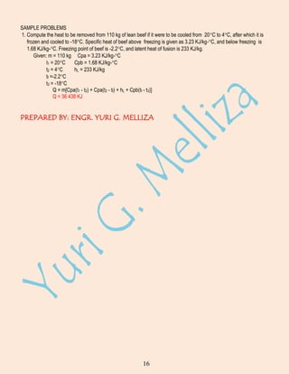 SAMPLE PROBLEMS
1. Compute the heat to be removed from 110 kg of lean beef if it were to be cooled from 20C to 4C, after which it is
frozen and cooled to -18C. Specific heat of beef above freezing is given as 3.23 KJ/kg-C, and below freezing is
1.68 KJ/kg-C. Freezing point of beef is -2.2C, and latent heat of fusion is 233 KJ/kg.
Given: m = 110 kg Cpa = 3.23 KJ/kg-C
t1 = 20C
Cpb = 1.68 KJ/kg-C
t2 = 4C
hL = 233 KJ/kg
tf =-2.2C
t3 = -18C
Q = m[Cpa(t1 - t2) + Cpa(t2 - tf) + hL + Cpb(tf - t3)]
Q = 36 438 KJ

PREPARED BY: ENGR. YURI G. MELLIZA

16

 