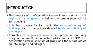 INTRODUCTION
• The purpose of a refrigeration system is to maintain a cold
region at a temperature below the temperature of its
surroundings.
• It is best known for its use in the air conditioning of
buildings and in the preservation of foods and chilling of
beverages.
• Examples of large-scale commercial processes requiring
refrigeration are the manufacture of ice and solid CO2, the
dehydration and liquefaction of gases, and the separation of
air into oxygen and nitrogen.
 