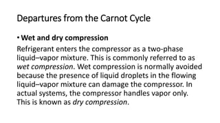 Departures from the Carnot Cycle
• Wet and dry compression
Refrigerant enters the compressor as a two-phase
liquid–vapor mixture. This is commonly referred to as
wet compression. Wet compression is normally avoided
because the presence of liquid droplets in the flowing
liquid–vapor mixture can damage the compressor. In
actual systems, the compressor handles vapor only.
This is known as dry compression.
 
