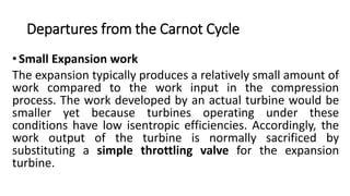 Departures from the Carnot Cycle
•Small Expansion work
The expansion typically produces a relatively small amount of
work compared to the work input in the compression
process. The work developed by an actual turbine would be
smaller yet because turbines operating under these
conditions have low isentropic efficiencies. Accordingly, the
work output of the turbine is normally sacrificed by
substituting a simple throttling valve for the expansion
turbine.
 
